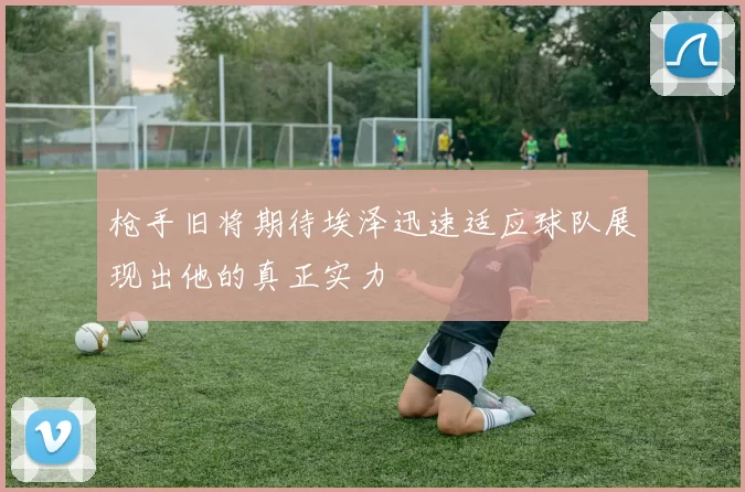 枪手旧将期待埃泽迅速适应球队展现出他的真正实力