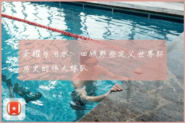 荣耀与泪水:回顾那些定义世界杯历史的伟大球队