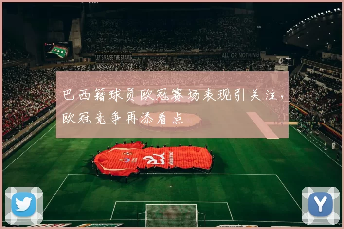 巴西籍球员欧冠赛场表现引关注,欧冠竞争再添看点