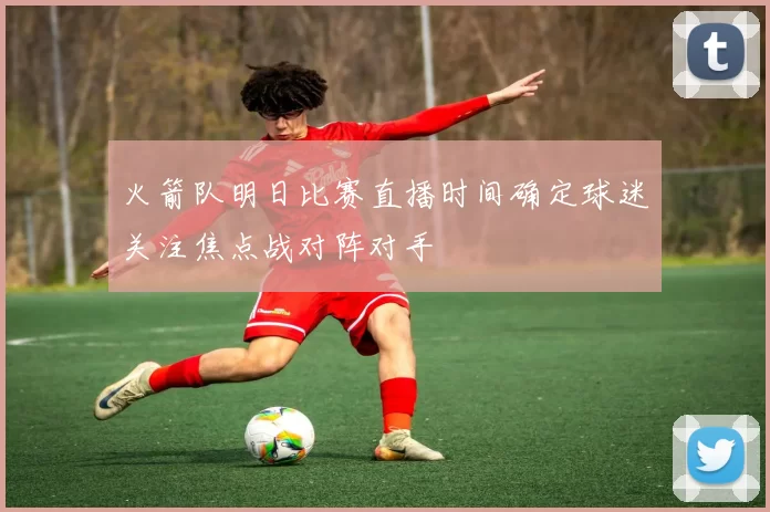 火箭队明日比赛直播时间确定球迷关注焦点战对阵对手