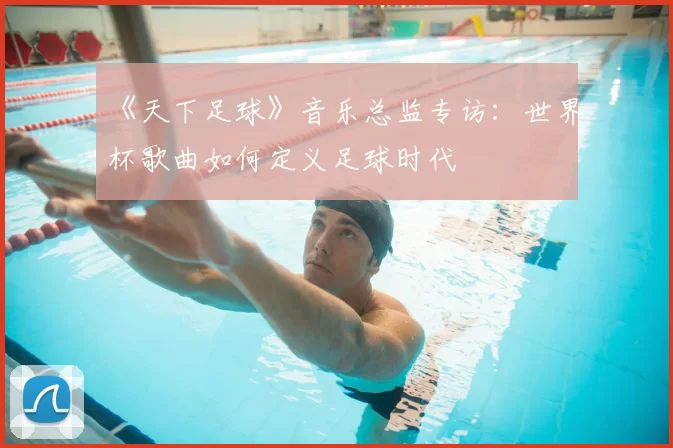《天下足球》音乐总监专访:世界杯歌曲如何定义足球时代