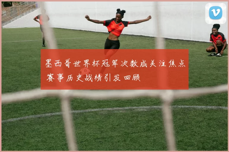 墨西哥世界杯冠军次数成关注焦点 赛事历史战绩引发回顾