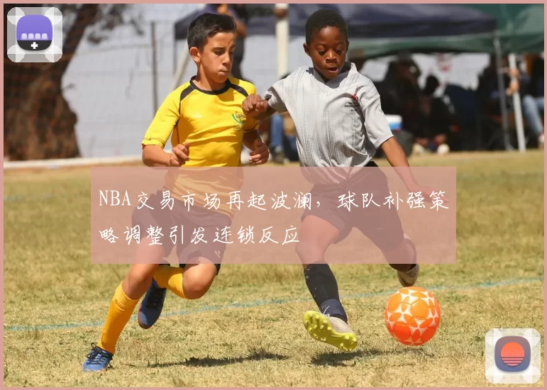 NBA交易市场再起波澜，球队补强策略调整引发连锁反应