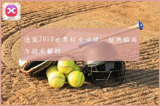 德国2010世界杯全回顾:经典瞬间与战术解析