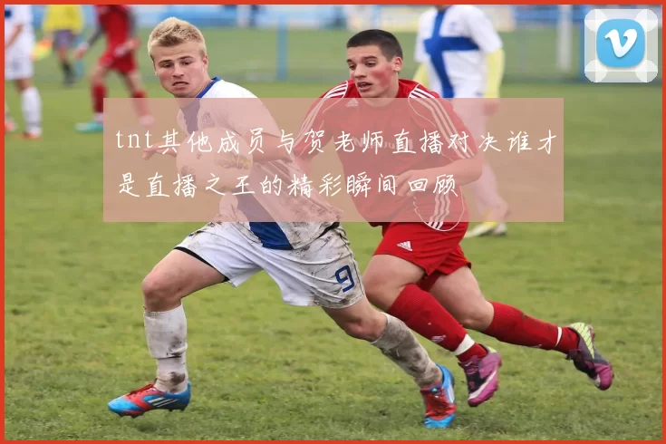 tnt其他成员与贺老师直播对决谁才是直播之王的精彩瞬间回顾