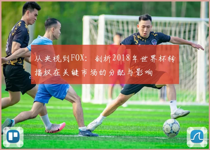 从央视到FOX:剖析2018年世界杯转播权在关键市场的分配与影响