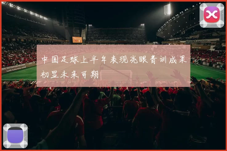 中国足球上半年表现亮眼青训成果初显未来可期