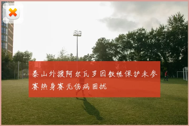 泰山外援阿尔瓦罗因教练保护未参赛热身赛无伤病困扰