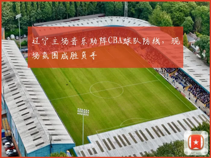 辽宁主场音乐助阵CBA球队防线,现场氛围成胜负手