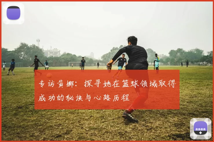 专访黄娜:探寻她在篮球领域取得成功的秘诀与心路历程