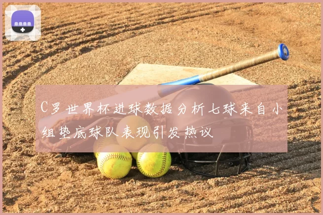 C罗世界杯进球数据分析七球来自小组垫底球队表现引发热议