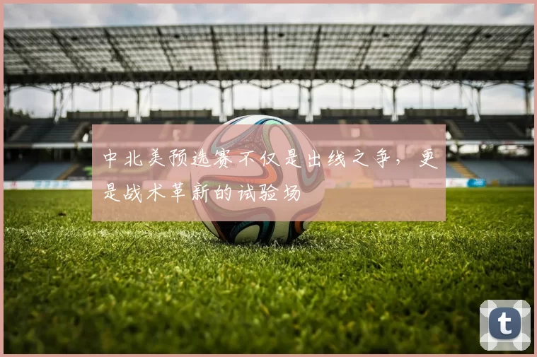 中北美预选赛不仅是出线之争，更是战术革新的试验场