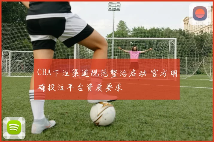 CBA下注渠道规范整治启动 官方明确投注平台资质要求
