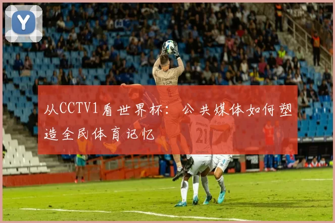 从CCTV1看世界杯：公共媒体如何塑造全民体育记忆