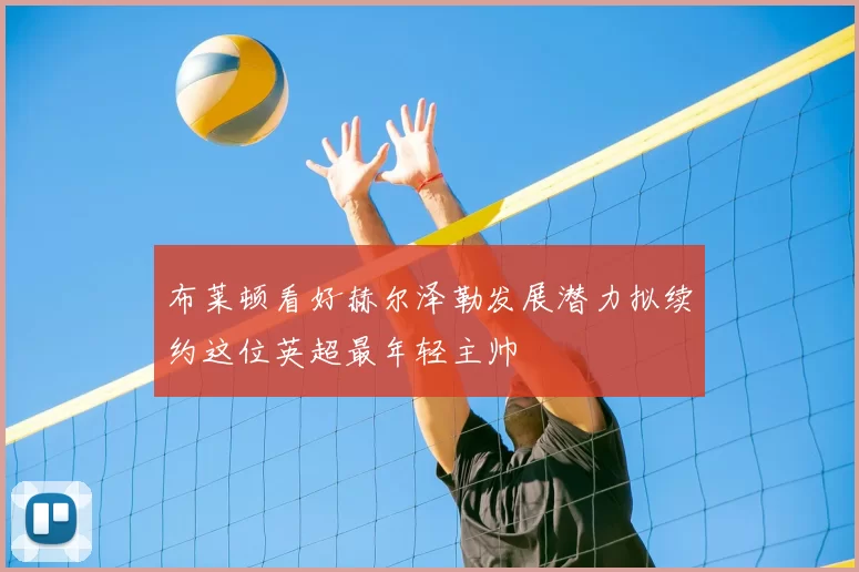 布莱顿看好赫尔泽勒发展潜力拟续约这位英超最年轻主帅