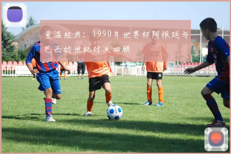 重温经典:1990年世界杯阿根廷与巴西的世纪对决回顾