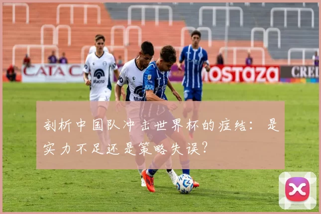 剖析中国队冲击世界杯的症结：是实力不足还是策略失误？