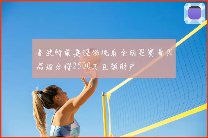 香波特前妻现场观看全明星赛曾因离婚分得2500万巨额财产