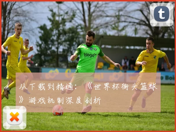 从下载到精通:《世界杯街头篮球》游戏机制深度剖析