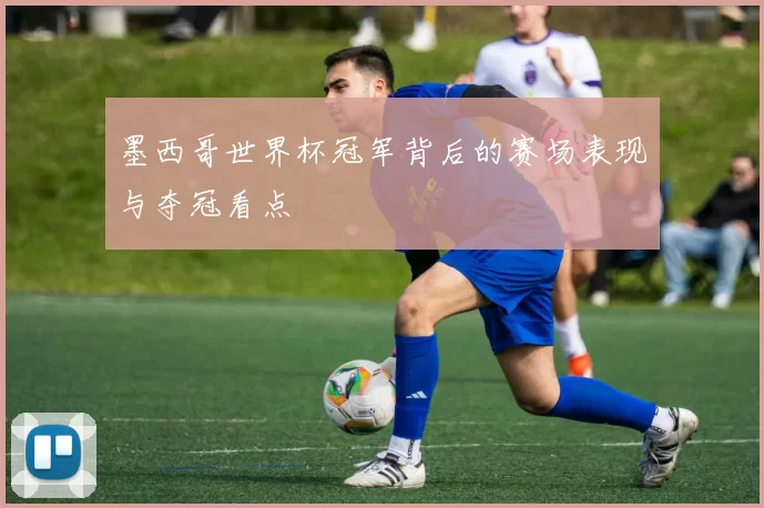 墨西哥世界杯冠军背后的赛场表现与夺冠看点