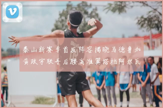 泰山新赛季首发阵容揭晓马德鲁加黄政宇联手后腰高准翼搭档阿尔瓦罗
