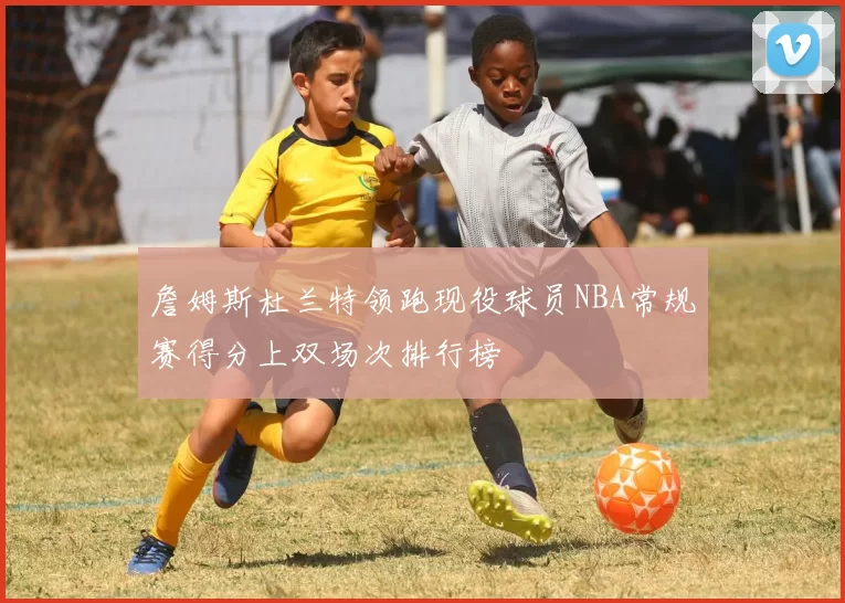詹姆斯杜兰特领跑现役球员NBA常规赛得分上双场次排行榜