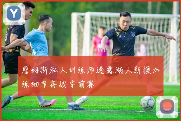 詹姆斯私人训练师透露湖人新援加练细节备战季前赛