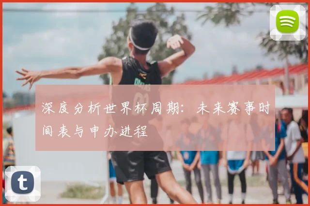 深度分析世界杯周期:未来赛事时间表与申办进程