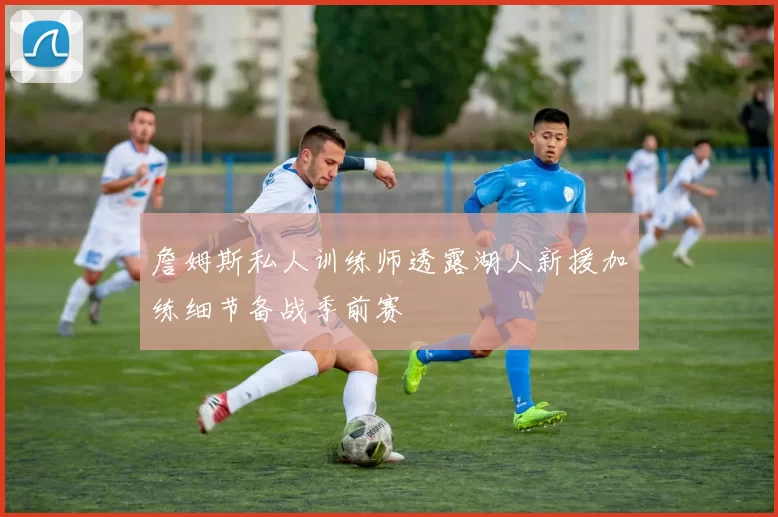 詹姆斯私人训练师透露湖人新援加练细节备战季前赛
