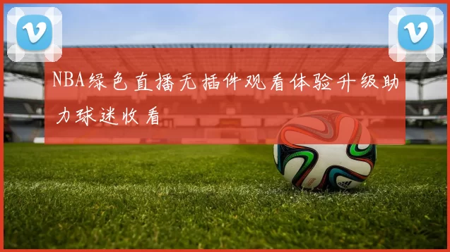 NBA绿色直播无插件观看体验升级助力球迷收看