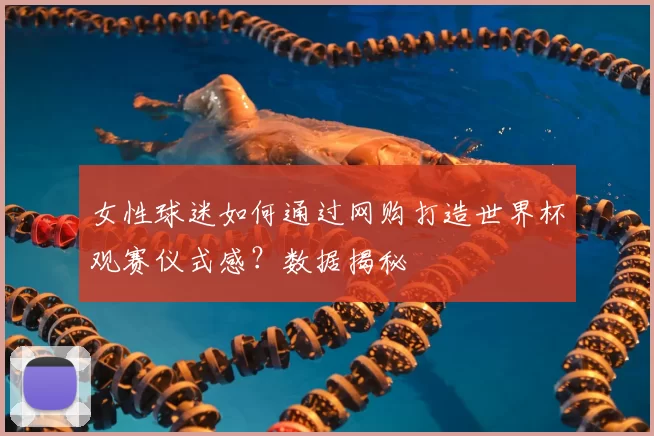女性球迷如何通过网购打造世界杯观赛仪式感?数据揭秘