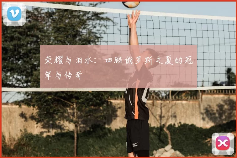 荣耀与泪水:回顾俄罗斯之夏的冠军与传奇