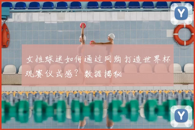 女性球迷如何通过网购打造世界杯观赛仪式感？数据揭秘