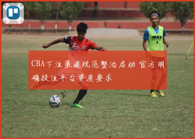 CBA下注渠道规范整治启动 官方明确投注平台资质要求