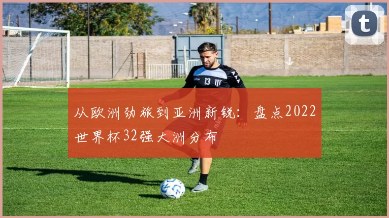 从欧洲劲旅到亚洲新锐:盘点2022世界杯32强大洲分布