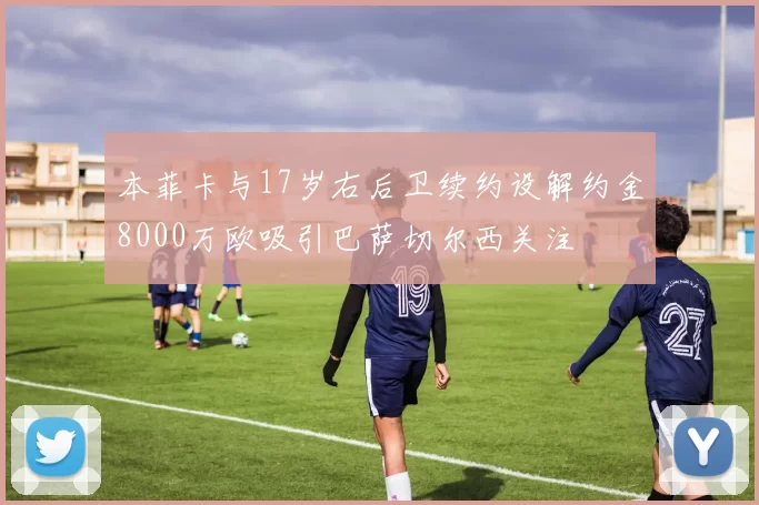 本菲卡与17岁右后卫续约设解约金8000万欧吸引巴萨切尔西关注