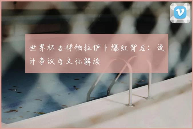 世界杯吉祥物拉伊卜爆红背后:设计争议与文化解读