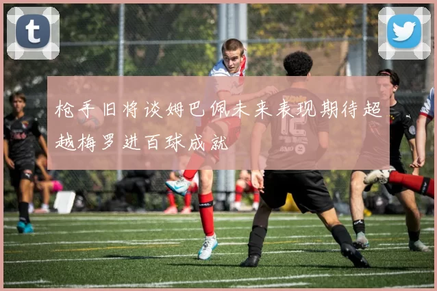 枪手旧将谈姆巴佩未来表现期待超越梅罗进百球成就