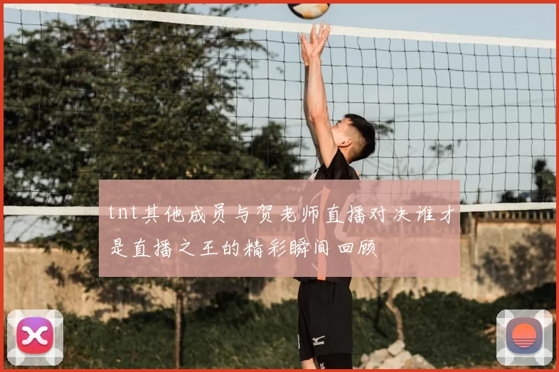 tnt其他成员与贺老师直播对决谁才是直播之王的精彩瞬间回顾