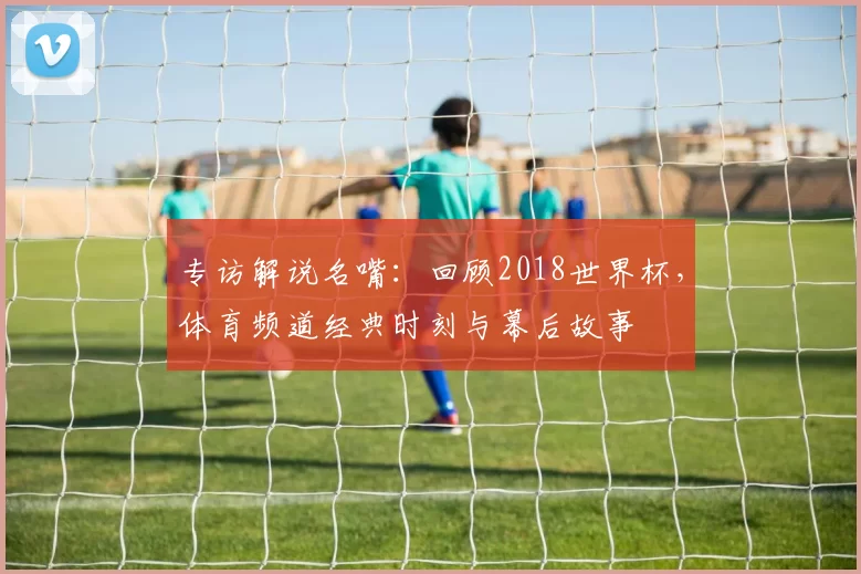 专访解说名嘴:回顾2018世界杯,体育频道经典时刻与幕后故事