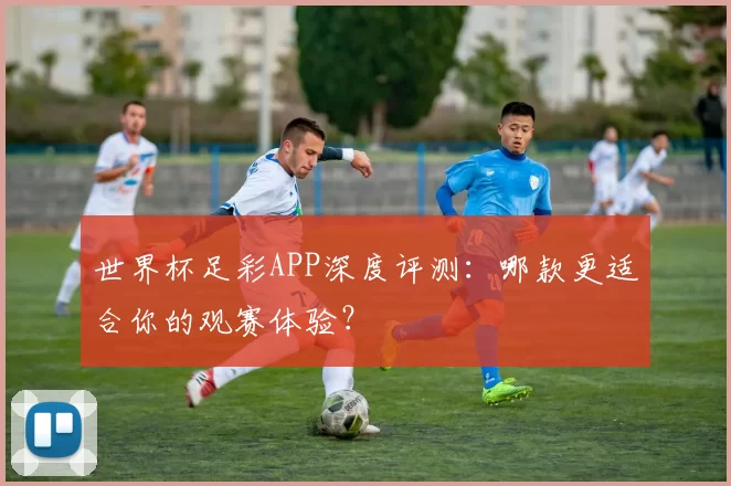 世界杯足彩APP深度评测：哪款更适合你的观赛体验？