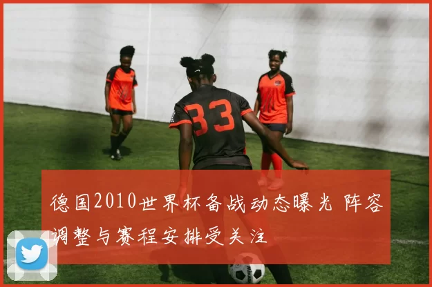 德国2010世界杯备战动态曝光 阵容调整与赛程安排受关注