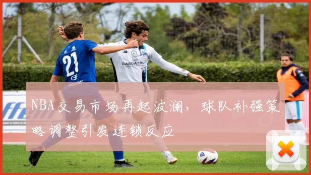 NBA交易市场再起波澜，球队补强策略调整引发连锁反应