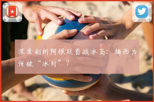 深度剖析阿根廷首战冰岛:梅西为何被“冰封”?