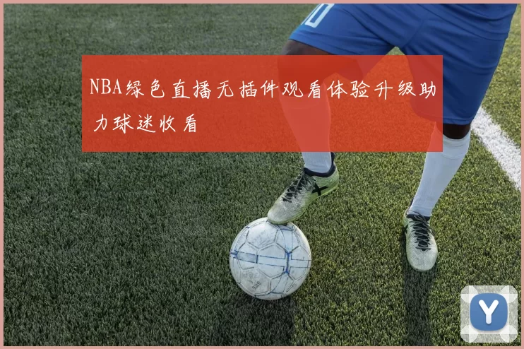 NBA绿色直播无插件观看体验升级助力球迷收看