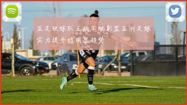 亚足联球队五战不败彰显亚洲足球实力提升的明显趋势