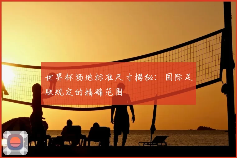 世界杯场地标准尺寸揭秘:国际足联规定的精确范围