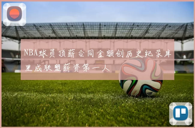 NBA球员顶薪合同金额创历史纪录库里成联盟薪资第一人