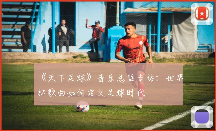 《天下足球》音乐总监专访:世界杯歌曲如何定义足球时代