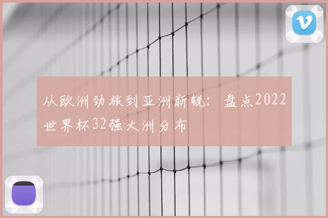 从欧洲劲旅到亚洲新锐:盘点2022世界杯32强大洲分布